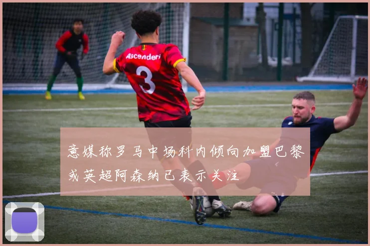 意媒称罗马中场科内倾向加盟巴黎或英超阿森纳已表示关注