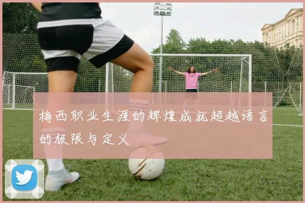 梅西职业生涯的辉煌成就超越语言的极限与定义