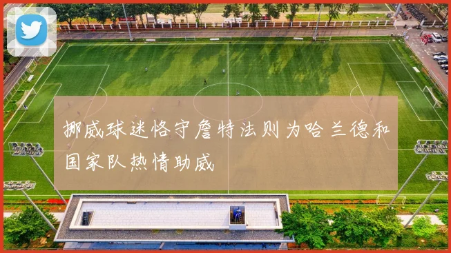 挪威球迷恪守詹特法则为哈兰德和国家队热情助威