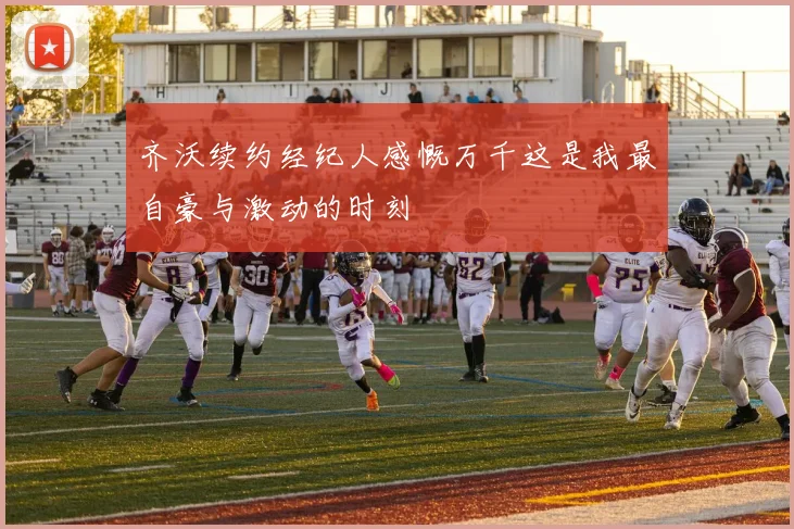 齐沃续约经纪人感慨万千这是我最自豪与激动的时刻