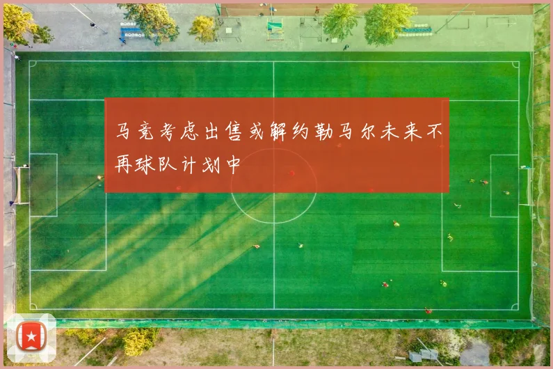 马竞考虑出售或解约勒马尔未来不再球队计划中